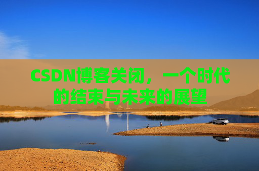 CSDN博客关闭，一个时代的结束与未来的展望